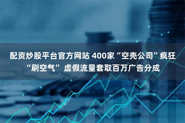 配资炒股平台官方网站 400家“空壳公司”疯狂“刷空气” 虚假流量套取百万广告分成
