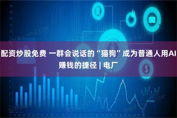 配资炒股免费 一群会说话的“猫狗”成为普通人用AI赚钱的捷径 | 电厂