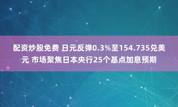配资炒股免费 日元反弹0.3%至154.735兑美元 市场聚焦日本央行25个基点加息预期