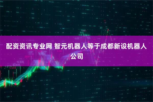 配资资讯专业网 智元机器人等于成都新设机器人公司