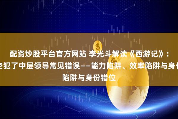 配资炒股平台官方网站 李光斗解读《西游记》：孙悟空犯了中层领导常见错误——能力陷阱、效率陷阱与身份错位