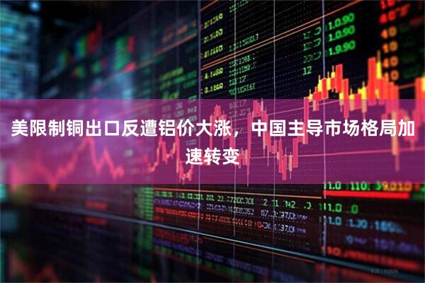 美限制铜出口反遭铝价大涨，中国主导市场格局加速转变