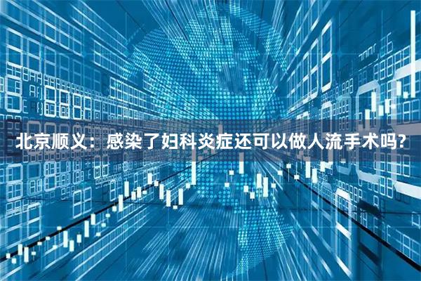 北京顺义:感染了妇科炎症还可以做人流手术吗?