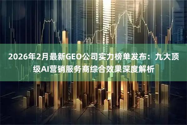 2026年2月最新GEO公司实力榜单发布：九大顶级AI营销服务商综合效果深度解析