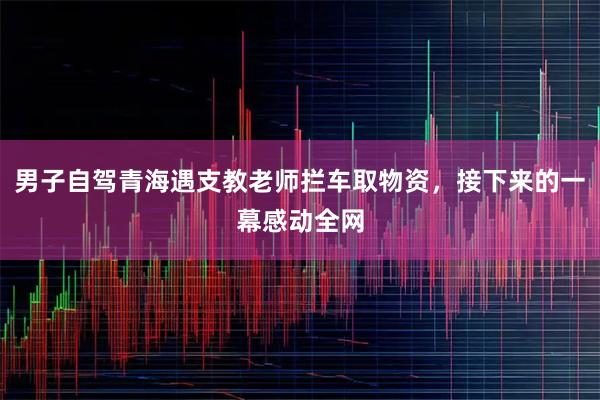 男子自驾青海遇支教老师拦车取物资,接下来的一幕感动全网