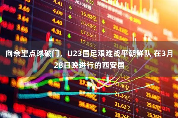 向余望点球破门,U23国足艰难战平朝鲜队 在3月28日晚进行的西安国