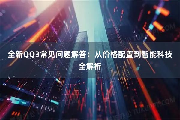 全新QQ3常见问题解答：从价格配置到智能科技全解析
