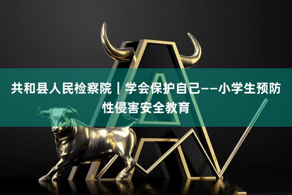 共和县人民检察院｜学会保护自己——小学生预防性侵害安全教育