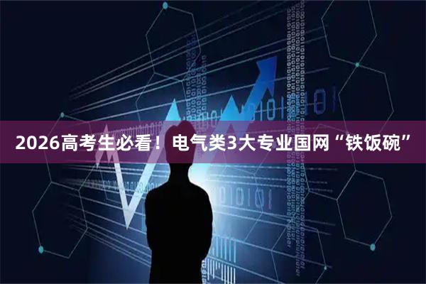 2026高考生必看！电气类3大专业国网“铁饭碗”