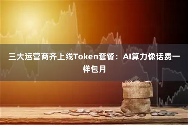三大运营商齐上线Token套餐：AI算力像话费一样包月