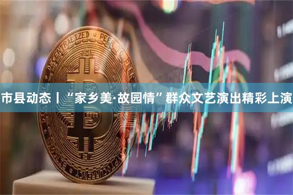市县动态丨“家乡美·故园情”群众文艺演出精彩上演