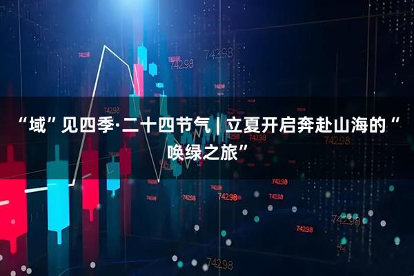 “域”见四季·二十四节气 | 立夏开启奔赴山海的“唤绿之旅”