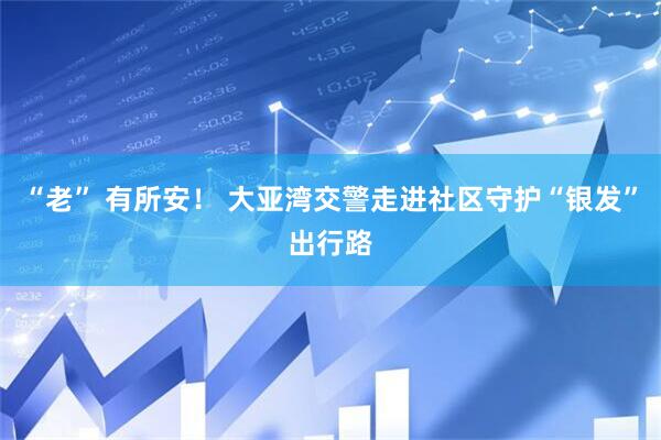 “老” 有所安！ 大亚湾交警走进社区守护“银发”出行路