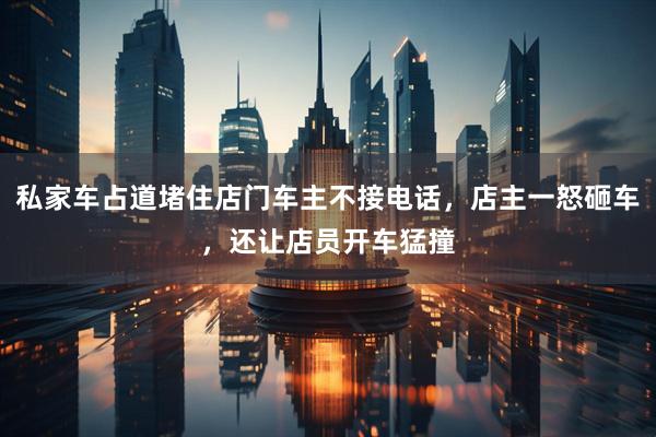 私家车占道堵住店门车主不接电话，店主一怒砸车，还让店员开车猛撞