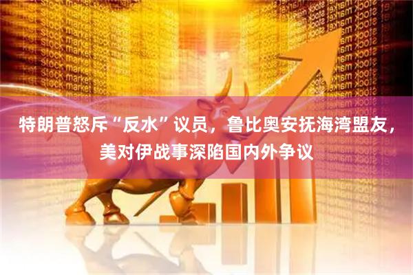 特朗普怒斥“反水”议员，鲁比奥安抚海湾盟友，美对伊战事深陷国内外争议