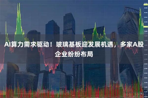 AI算力需求驱动！玻璃基板迎发展机遇，多家A股企业纷纷布局