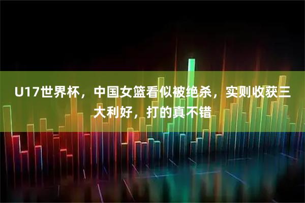 U17世界杯,中国女篮看似被绝杀,实则收获三大利好,打的真不错