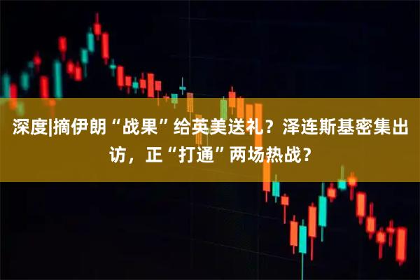 深度|摘伊朗“战果”给英美送礼？泽连斯基密集出访，正“打通”两场热战？