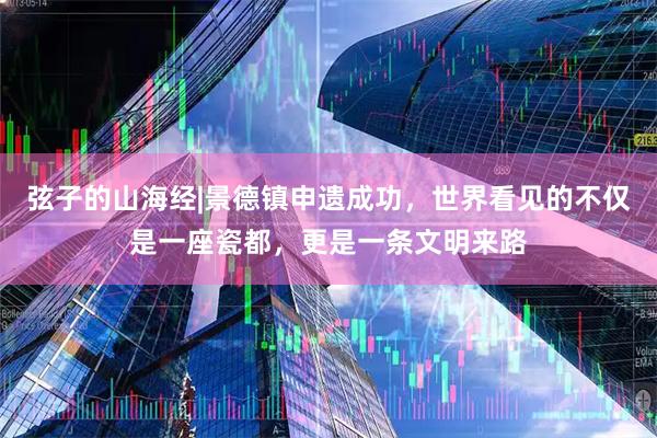 弦子的山海经|景德镇申遗成功，世界看见的不仅是一座瓷都，更是一条文明来路