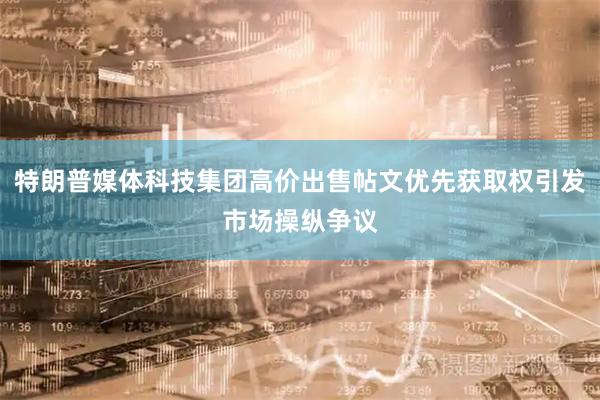 特朗普媒体科技集团高价出售帖文优先获取权引发市场操纵争议